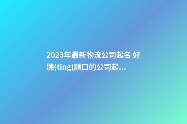 2023年最新物流公司起名 好聽(tīng)順口的公司起名